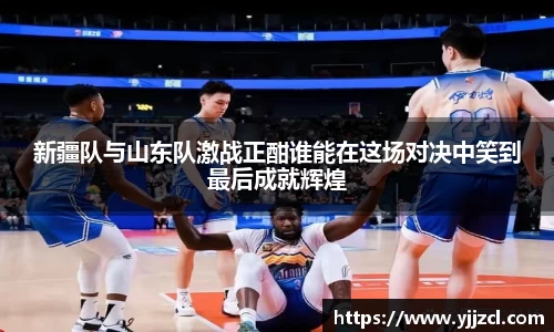 新疆队与山东队激战正酣谁能在这场对决中笑到最后成就辉煌